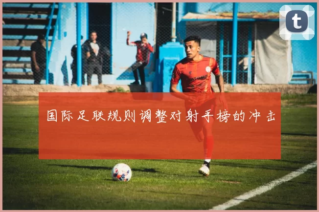 国际足联规则调整对射手榜的冲击