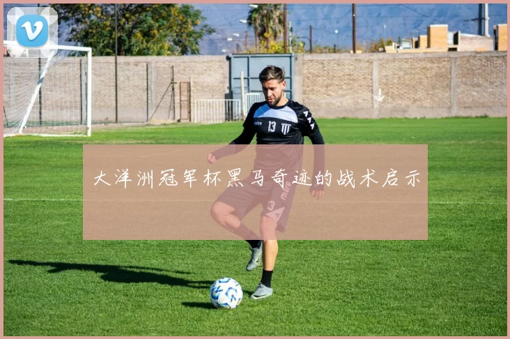 大洋洲冠军杯黑马奇迹的战术启示