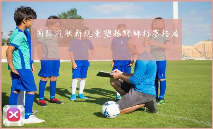 国际汽联新规重塑越野锦标赛格局