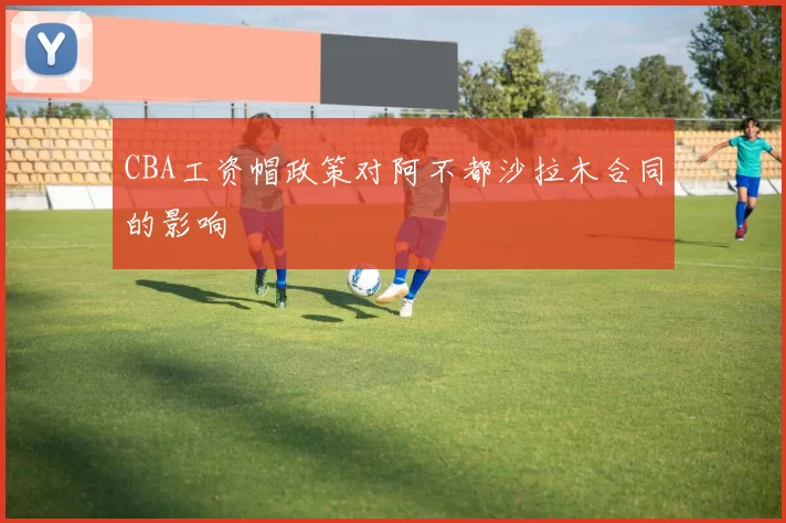 CBA工资帽政策对阿不都沙拉木合同的影响