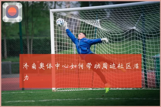 济南奥体中心如何带动周边社区活力