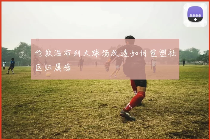 伦敦温布利大球场改造如何重塑社区归属感